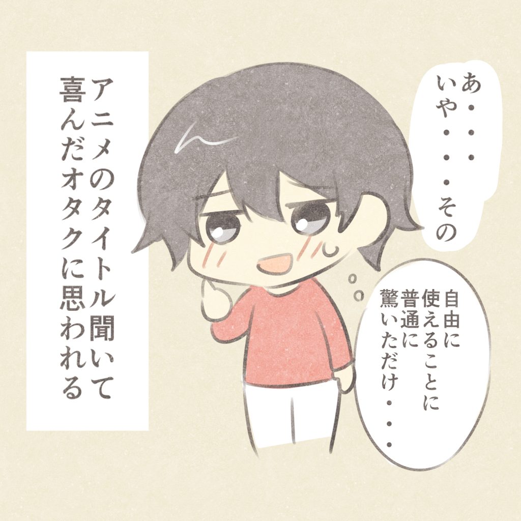 あ・・・いや・・・その
自由に使えることに普通に驚いただけ・・・
アニメのタイトル聞いて喜んだオタクに思われる