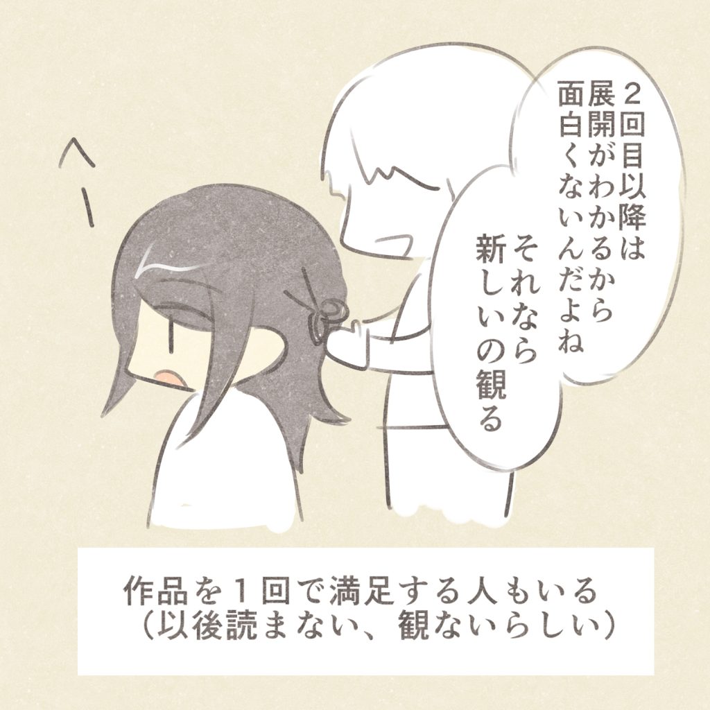2回目以降は展開がわかるから
面白くないんだよね
それなら新しいの観る
へー
作品を1回で満足する人もいる
（以後読まない、観ないらしい）