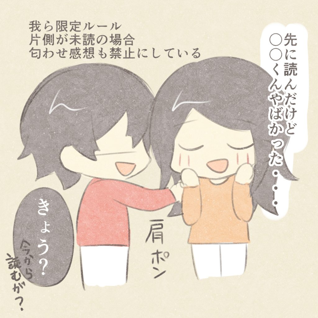 我ら限定ルール
片側が未読の場合
匂わせ感想も禁止にしている
先に読んだけど〇〇くんやばかった・・・
肩ポン
きょう？
今から読むが？
