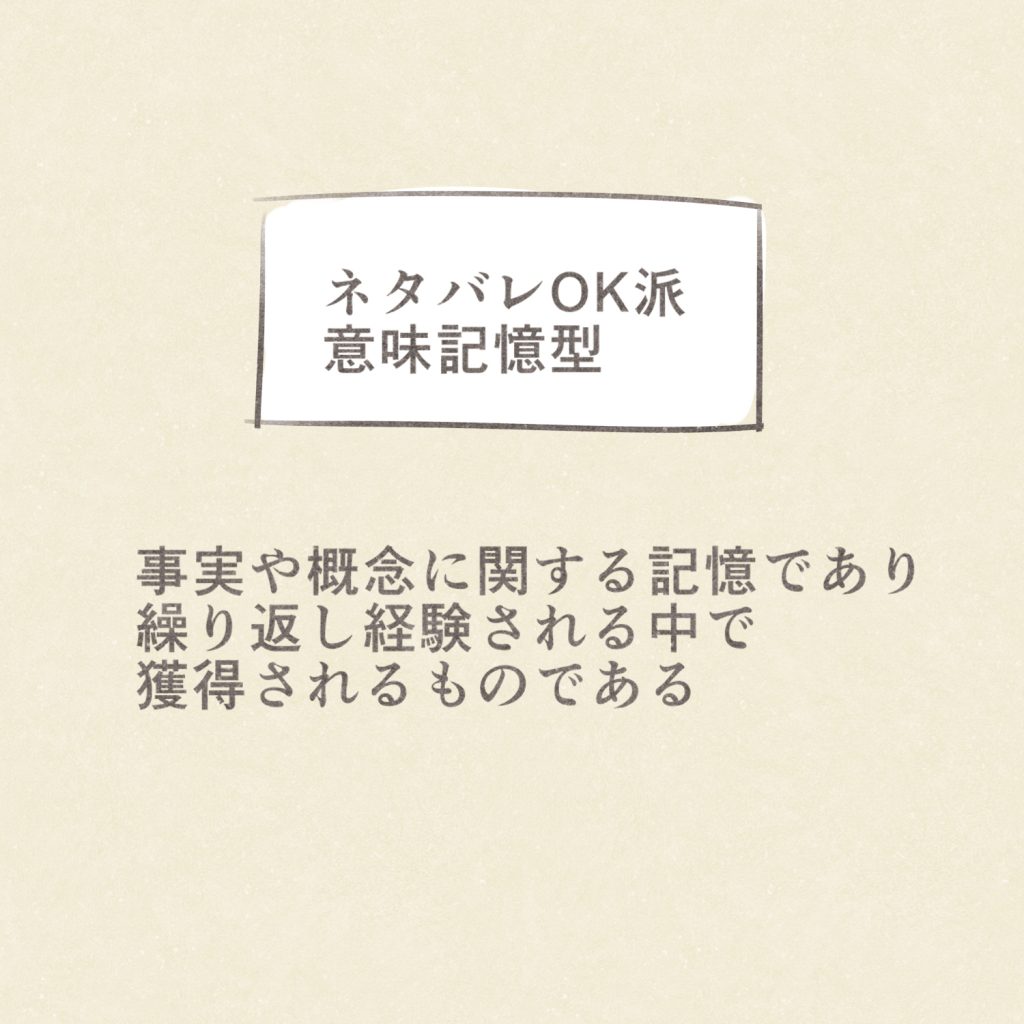 ネタバレOK派
意味記憶型
事実や概念に関する記憶であり
繰り返し経験される中で獲得されるものである