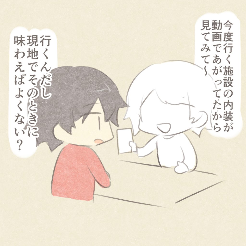 今度行く施設の内装が動画であがってたから見てみて～
行くんだし現地でそのときに味わえばよくない？