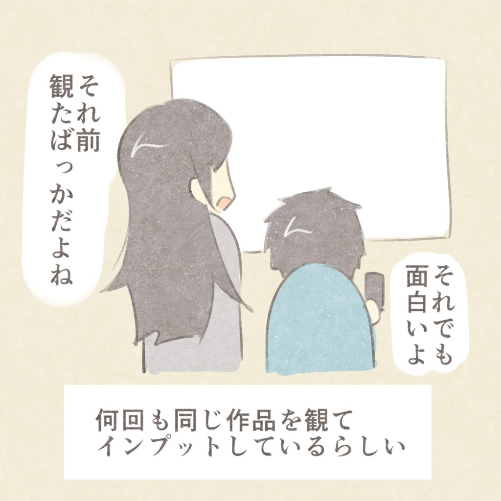 それ前観たばっかだよね
それでも面白いよ
何回も同じ作品を観てインプットしているらしい