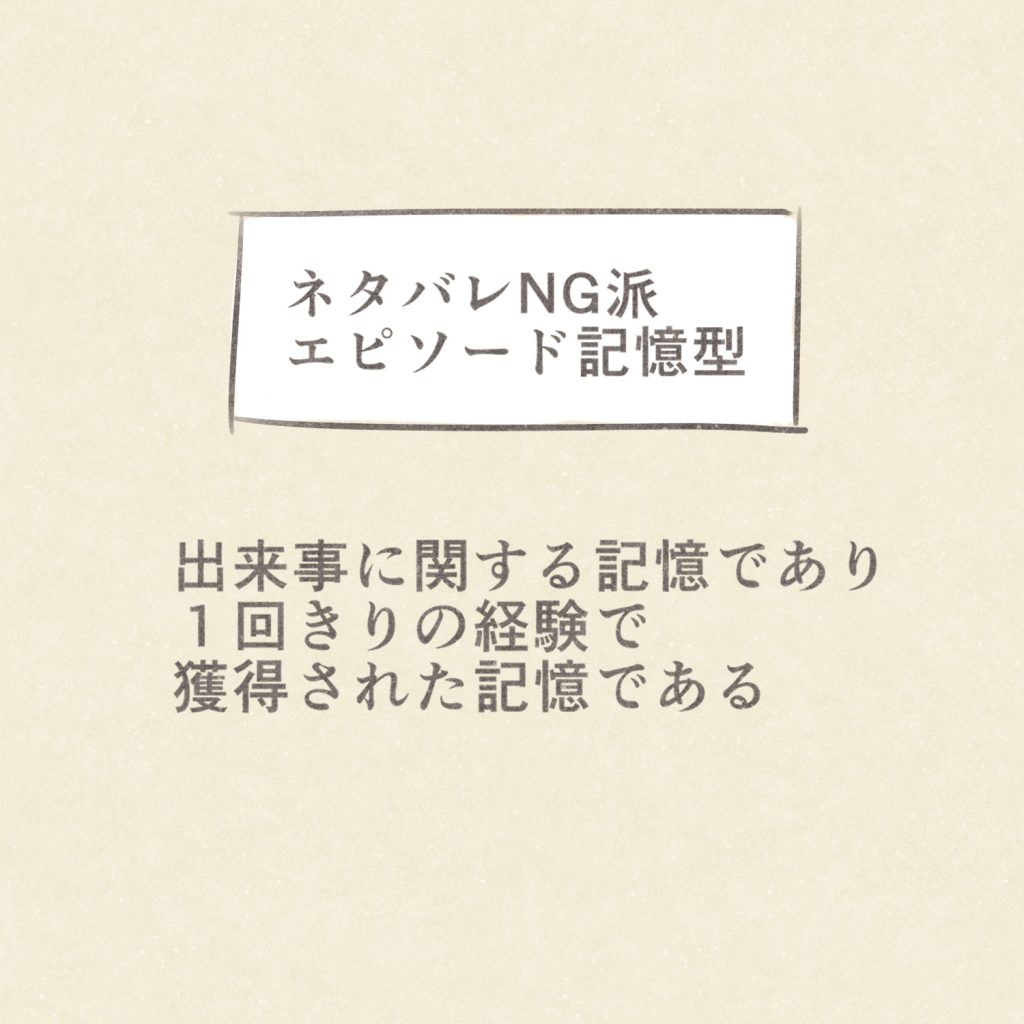 ネタバレNG派
エピソード記憶型
出来事に関する記憶であり
１回きりの経験で獲得された記憶である