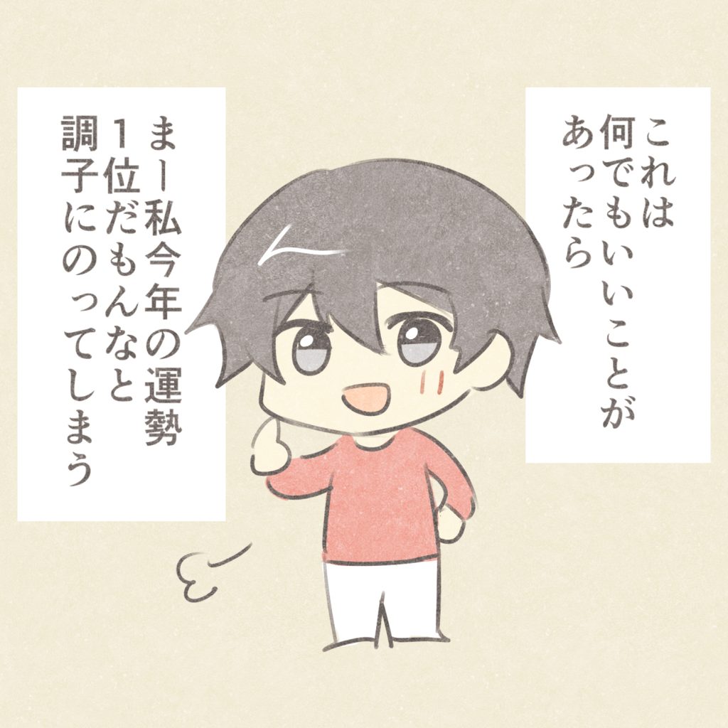 これは何でもいいことがあったら
まー私今年の運勢１位だもんなと
調子にのってしまう