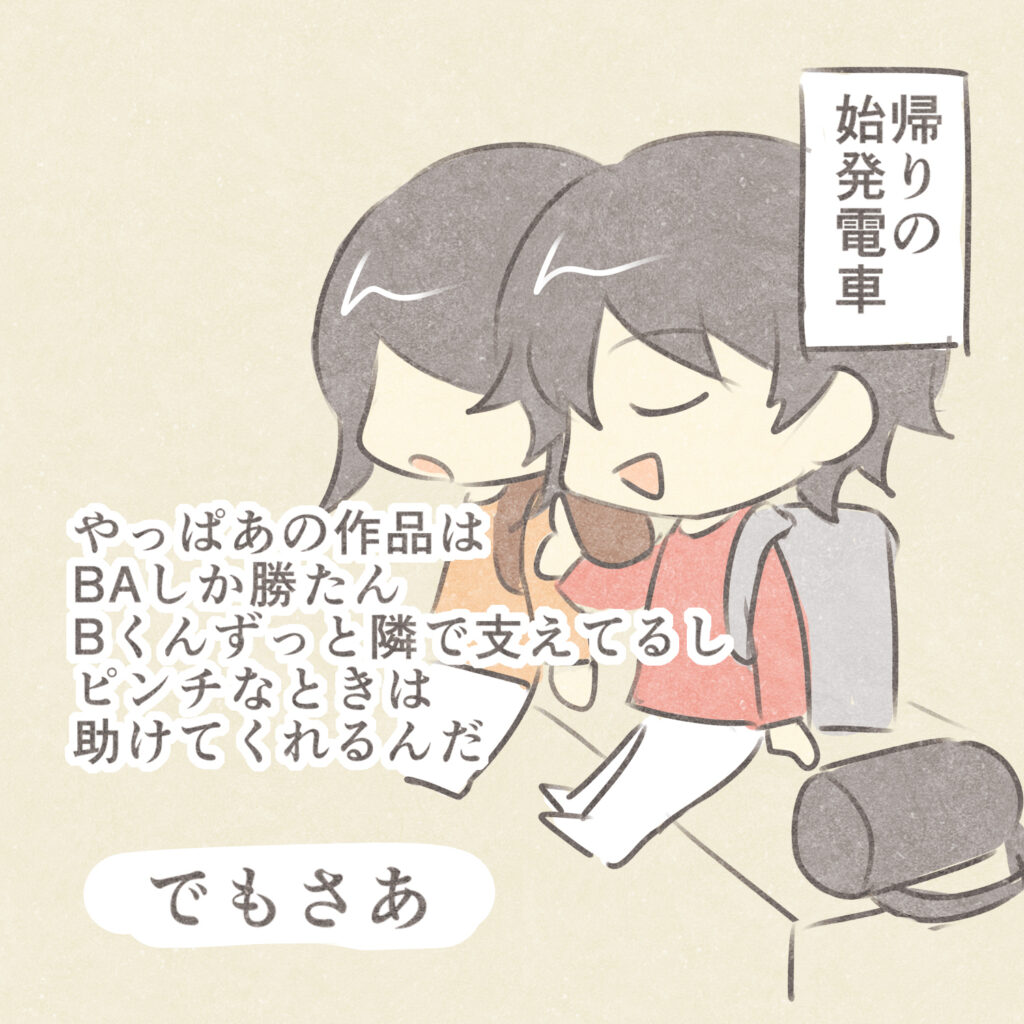 帰りの始発電車
やっぱあの作品はBAしか勝たん
Bくんずっと隣で支えてるし
ピンチなときは助けてくれるんだ
でもさあ