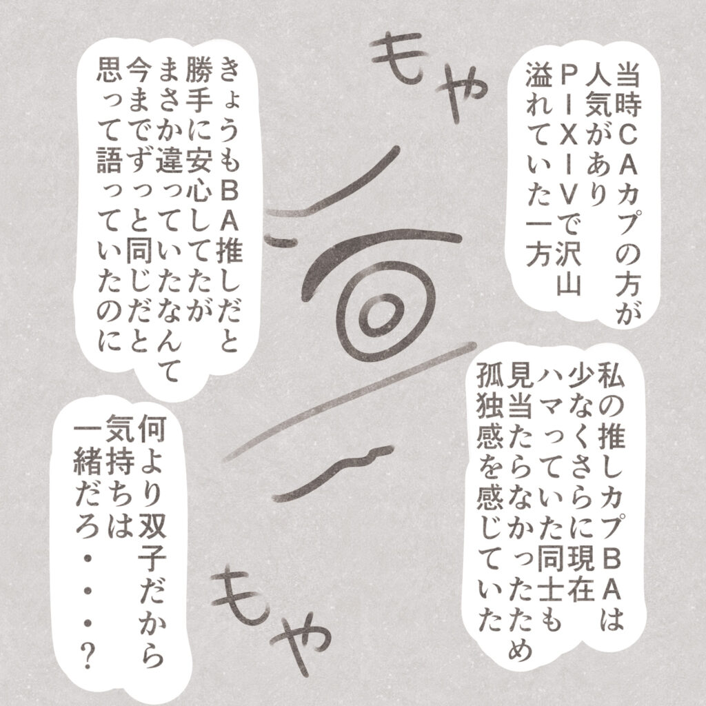当時CAカプの方が人気があり
PIXIVで沢山溢れていた一方
私の推しカプBAは少なくさらに現在ハマっていた同士も見当たらなかったため孤独感を感じていた
きょうもＢＡ推しだと勝手に安心していたがまさか違っていたなんて今までずっと同じだと思って語っていたのに
何より双子だから気持ちは一緒だろ・・・？